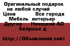 Оригинальный подарок на любой случай!!!! › Цена ­ 2 500 - Все города Мебель, интерьер » Другое   . Ненецкий АО,Белушье д.